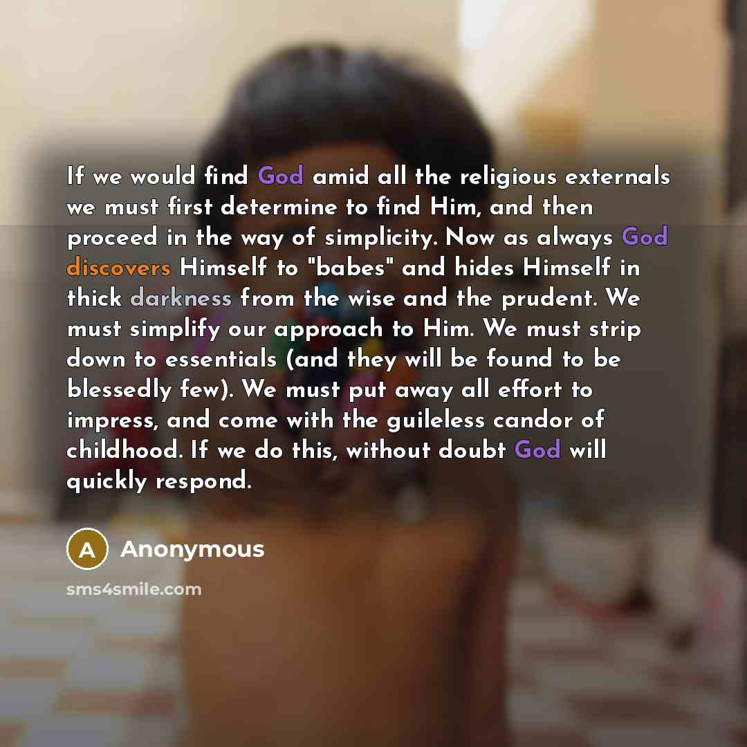 “If we would find God amid all the religious externals we must first determine to find Him, and then proceed in the way of simplicity. Now as always God discovers Himself to "babes" and hides Himself in thick darkness from the wise and the prudent. We must simplify our approach to Him. We must…” quote by Anonymous