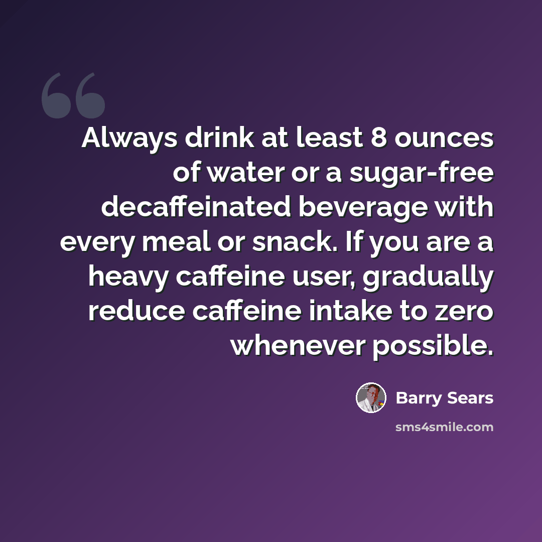 “Always drink at least 8 ounces of water or a sugar-free decaffeinated beverage with every meal or snack. If you are a heavy caffeine user, gradually reduce caffeine intake to zero whenever possible.” quote by Barry Sears