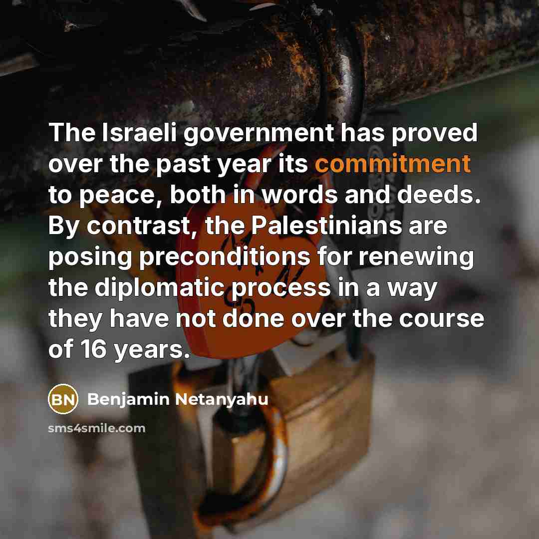 “The Israeli government has proved over the past year its commitment to peace, both in words and deeds. By contrast, the Palestinians are posing preconditions for renewing the diplomatic process in a way they have not done over the course of 16 years.” quote by Benjamin Netanyahu