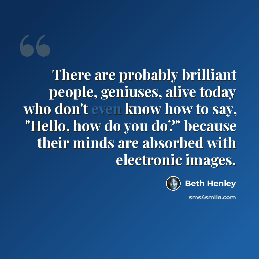 “There are probably brilliant people, geniuses, alive today who don't even know how to say, "Hello, how do you do?" because their minds are absorbed with electronic images.” quote by Beth Henley