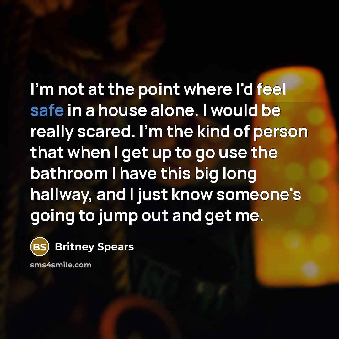 “I'm not at the point where I'd feel safe in a house alone. I would be really scared. I'm the kind of person that when I get up to go use the bathroom I have this big long hallway, and I just know someone's going to jump out and get me.” quote by Britney Spears
