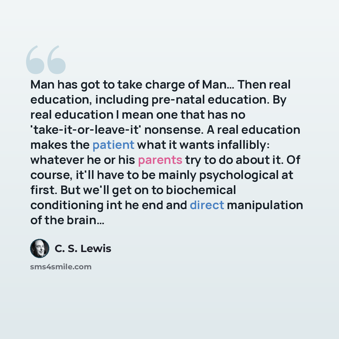 “Man has got to take charge of Man… Then real education, including pre-natal education. By real education I mean one that has no 'take-it-or-leave-it' nonsense. A real education makes the patient what it wants infallibly: whatever he or his parents try to do about it. Of course, it'll have to be…” quote by C. S. Lewis