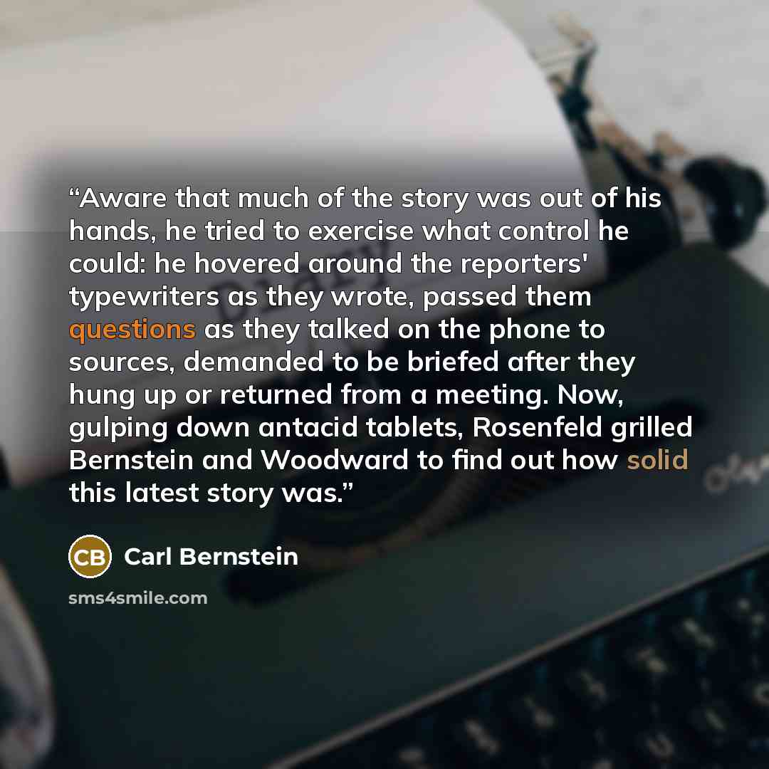“Aware that much of the story was out of his hands, he tried to exercise what control he could: he hovered around the reporters' typewriters as they wrote, passed them questions as they talked on the phone to sources, demanded to be briefed after they hung up or returned from a meeting. Now…” quote by Carl Bernstein