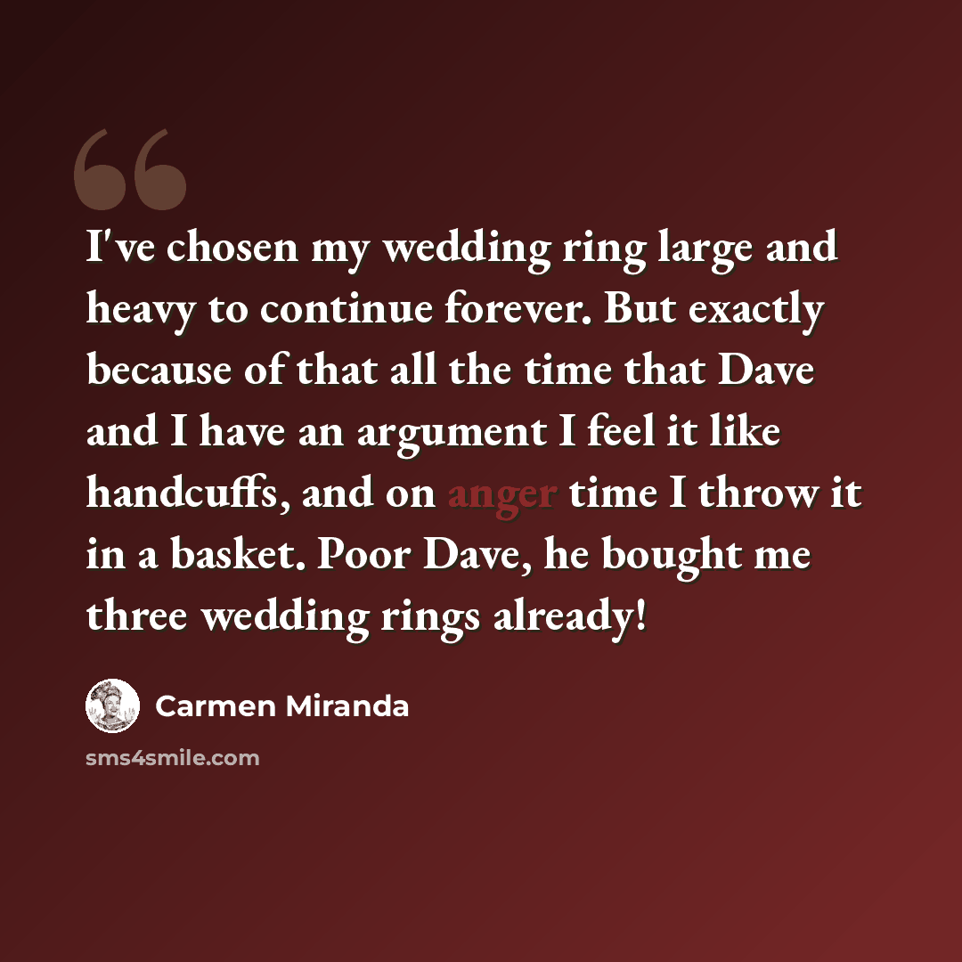 “I've chosen my wedding ring large and heavy to continue forever. But exactly because of that all the time that Dave and I have an argument I feel it like handcuffs, and on anger time I throw it in a basket. Poor Dave, he bought me three wedding rings already!” quote by Carmen Miranda
