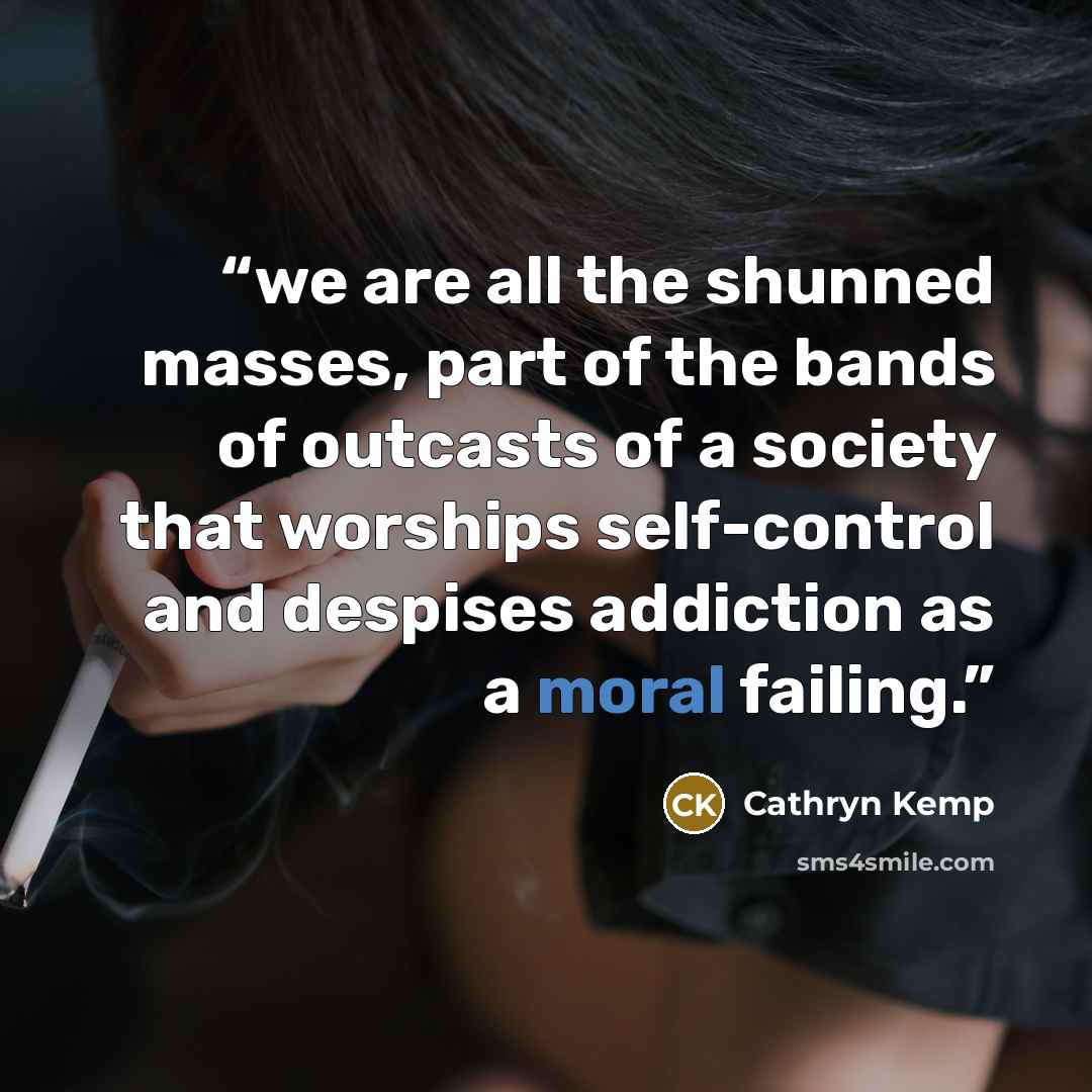 “we are all the shunned masses, part of the bands of outcasts of a society that worships self-control and despises addiction as a moral failing.” quote by Cathryn Kemp