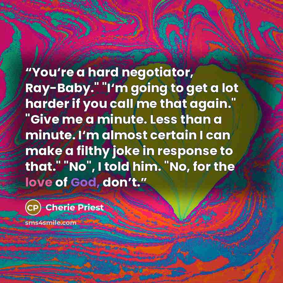 “You‘re a hard negotiator, Ray-Baby." "I‘m going to get a lot harder if you call me that again." "Give me a minute. Less than a minute. I‘m almost certain I can make a filthy joke in response to that." "No", I told him. "No, for the love of God, don’t.” quote by Cherie Priest