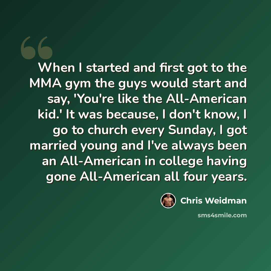 “When I started and first got to the MMA gym the guys would start and say, 'You're like the All-American kid.' It was because, I don't know, I go to church every Sunday, I got married young and I've always been an All-American in college having gone All-American all four years.” quote by Chris Weidman