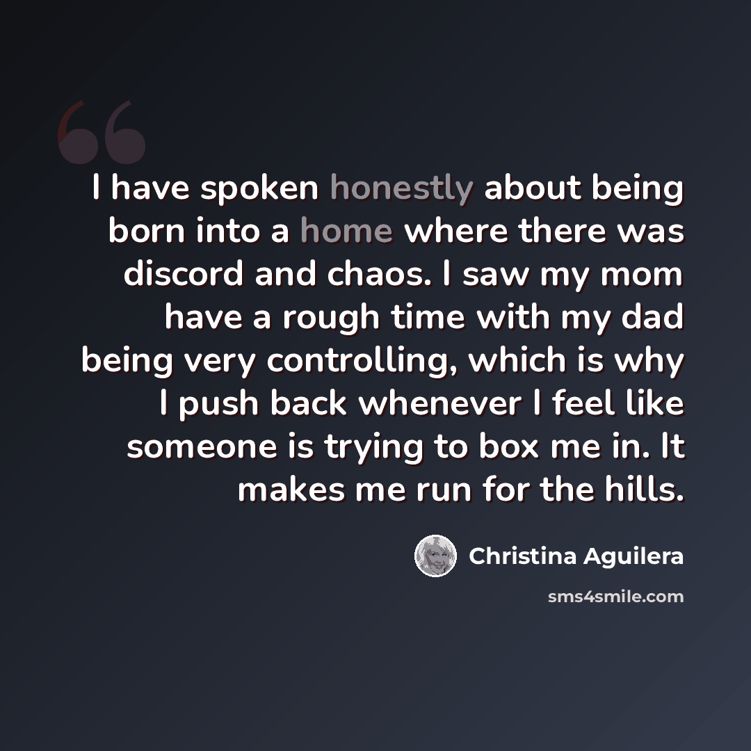 “I have spoken honestly about being born into a home where there was discord and chaos. I saw my mom have a rough time with my dad being very controlling, which is why I push back whenever I feel like someone is trying to box me in. It makes me run for the hills.” quote by Christina Aguilera