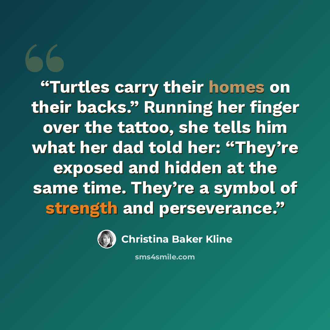 “Turtles carry their homes on their backs.” Running her finger over the tattoo, she tells him what her dad told her: “They’re exposed and hidden at the same time. They’re a symbol of strength and perseverance.” quote by Christina Baker Kline