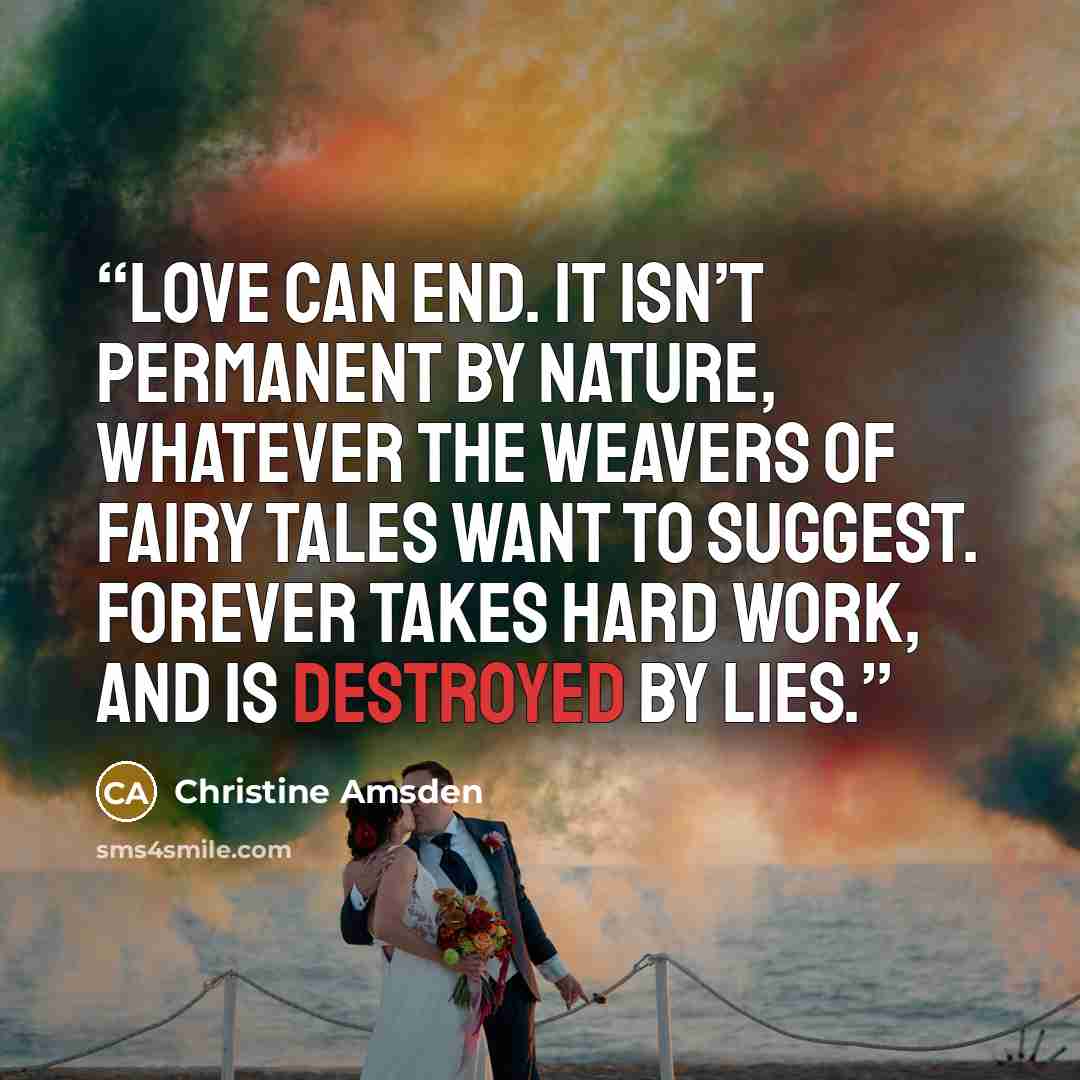 “Love can end. It isn’t permanent by nature, whatever the weavers of fairy tales want to suggest. Forever takes hard work, and is destroyed by lies.” quote by Christine Amsden