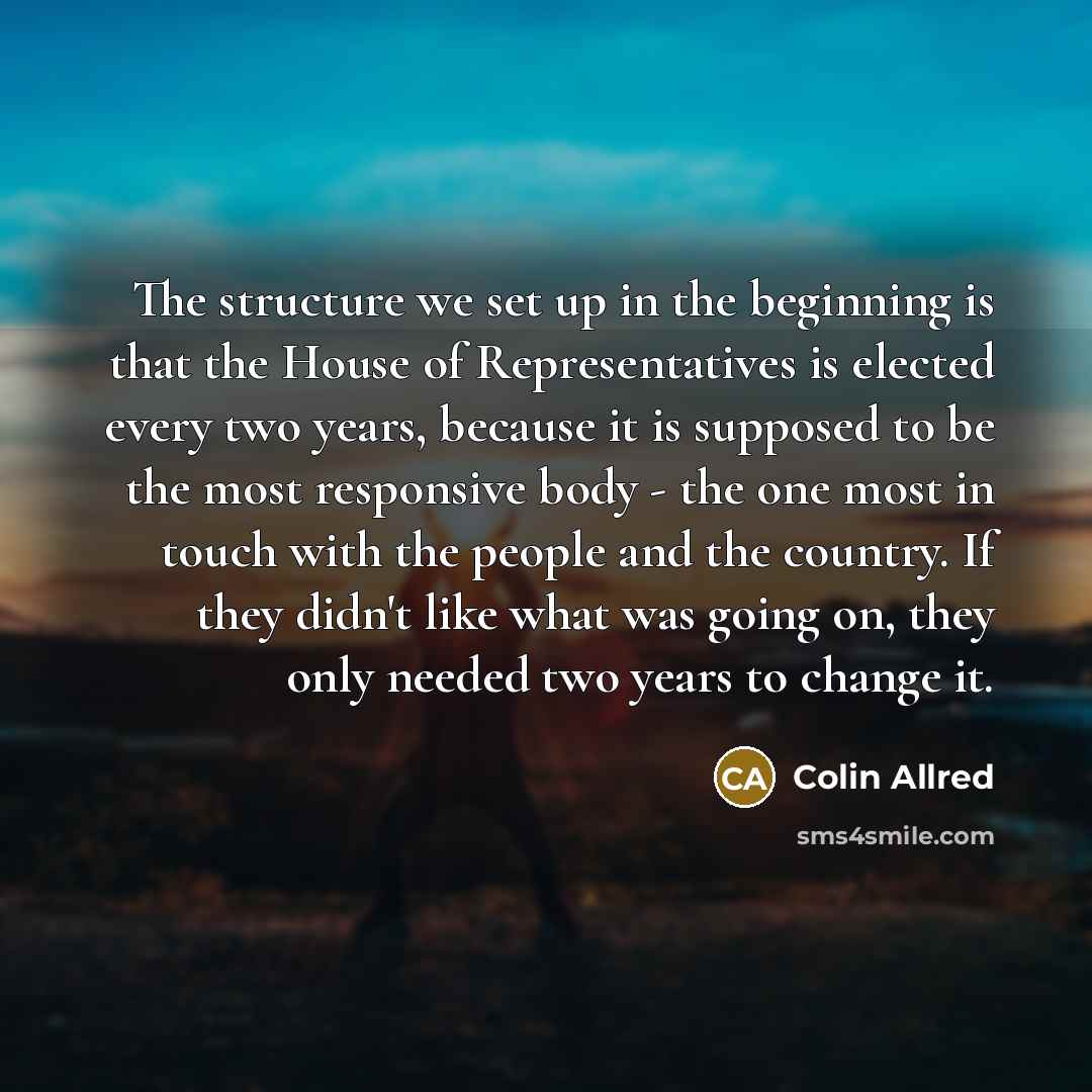 “The structure we set up in the beginning is that the House of Representatives is elected every two years, because it is supposed to be the most responsive body - the one most in touch with the people and the country. If they didn't like what was going on, they only needed two years to change it.” quote by Colin Allred