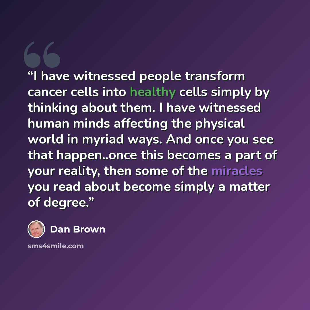 “I have witnessed people transform cancer cells into healthy cells simply by thinking about them. I have witnessed human minds affecting the physical world in myriad ways. And once you see that happen..once this becomes a part of your reality, then some of the miracles you read about become simply…” quote by Dan Brown