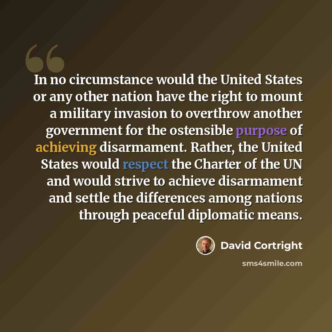 “In no circumstance would the United States or any other nation have the right to mount a military invasion to overthrow another government for the ostensible purpose of achieving disarmament. Rather, the United States would respect the Charter of the UN and would strive to achieve disarmament and…” quote by David Cortright