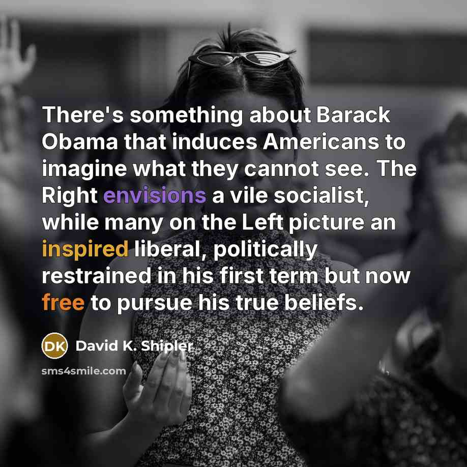 “There's something about Barack Obama that induces Americans to imagine what they cannot see. The Right envisions a vile socialist, while many on the Left picture an inspired liberal, politically restrained in his first term but now free to pursue his true beliefs.” quote by David K. Shipler