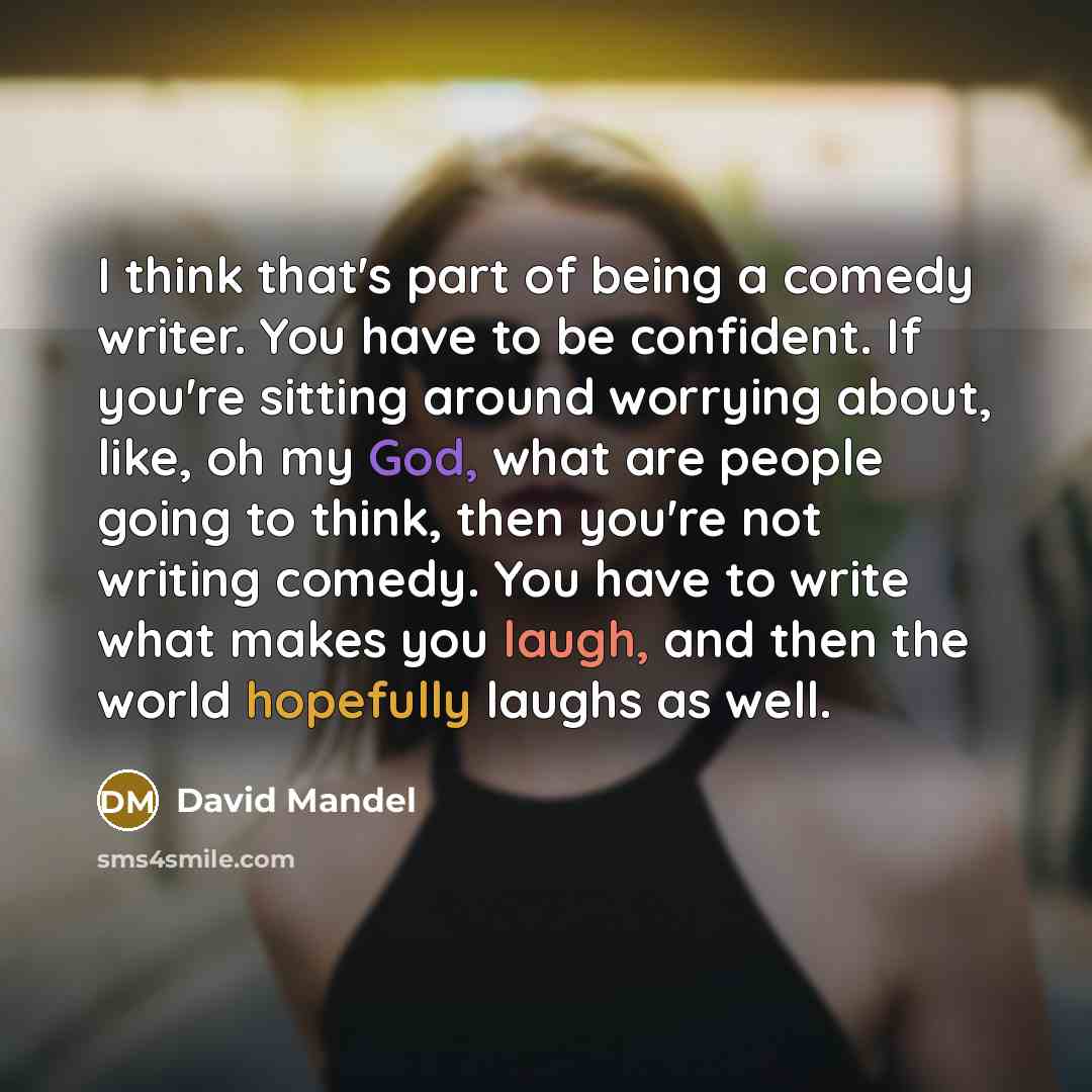 “I think that's part of being a comedy writer. You have to be confident. If you're sitting around worrying about, like, oh my God, what are people going to think, then you're not writing comedy. You have to write what makes you laugh, and then the world hopefully laughs as well.” quote by David Mandel