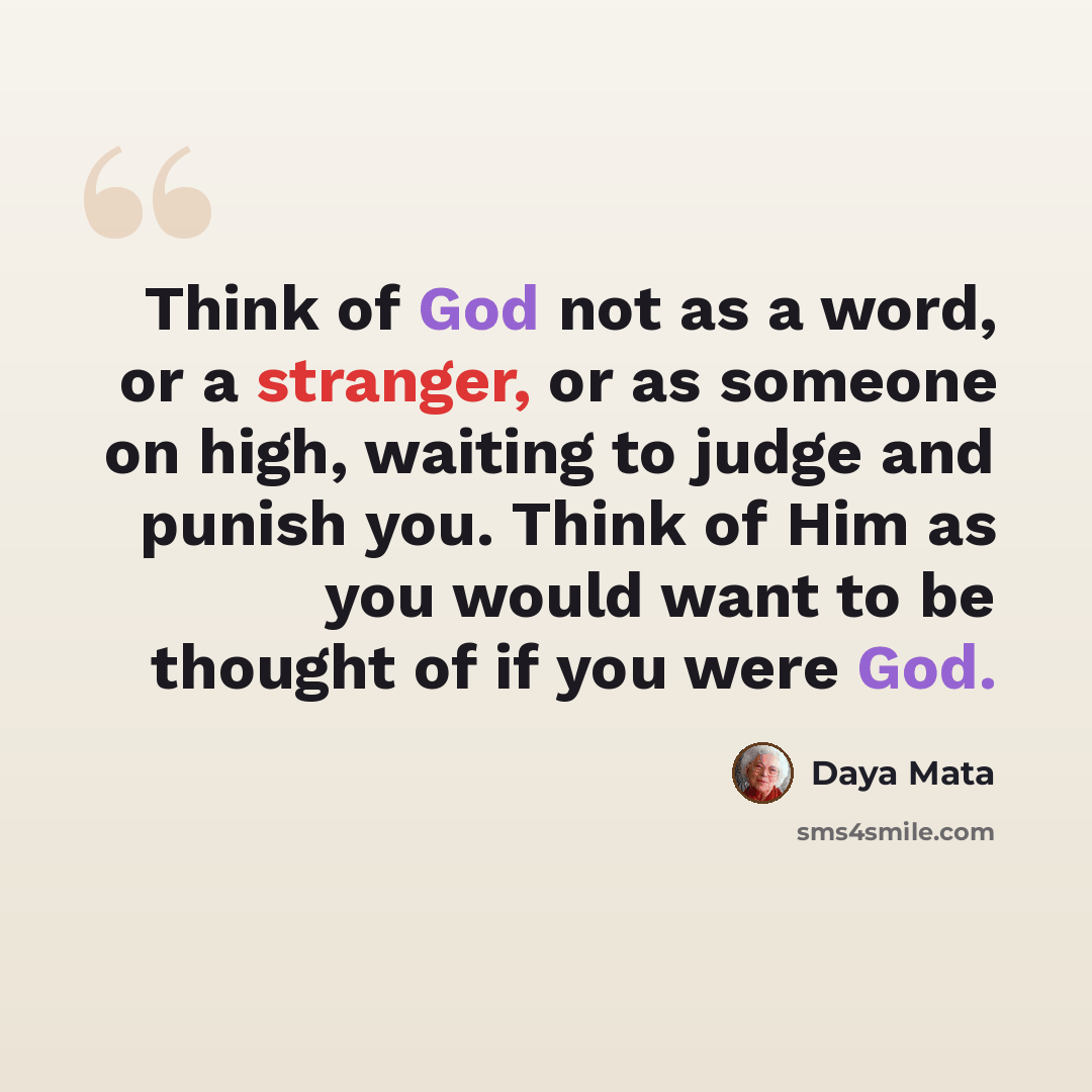 “Think of God not as a word, or a stranger, or as someone on high, waiting to judge and punish you. Think of Him as you would want to be thought of if you were God.” quote by Daya Mata