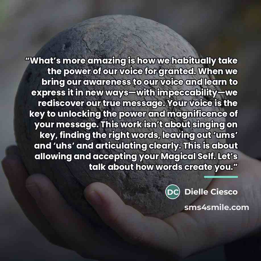 “What’s more amazing is how we habitually take the power of our voice for granted. When we bring our awareness to our voice and learn to express it in new ways—with impeccability—we rediscover our true message. Your voice is the key to unlocking the power and magnificence of your message. This work…” quote by Dielle Ciesco