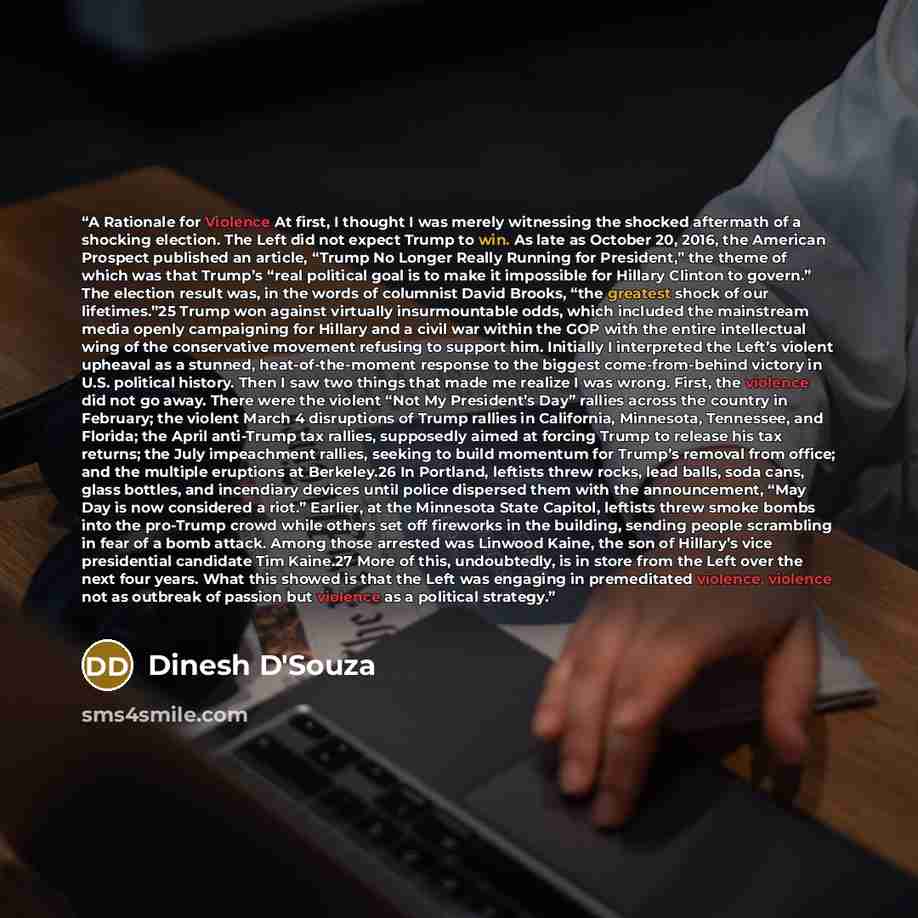 “A Rationale for Violence At first, I thought I was merely witnessing the shocked aftermath of a shocking election. The Left did not expect Trump to win. As late as October 20, 2016, the American Prospect published an article, “Trump No Longer Really Running for President,” the theme of which was…” quote by Dinesh D'Souza