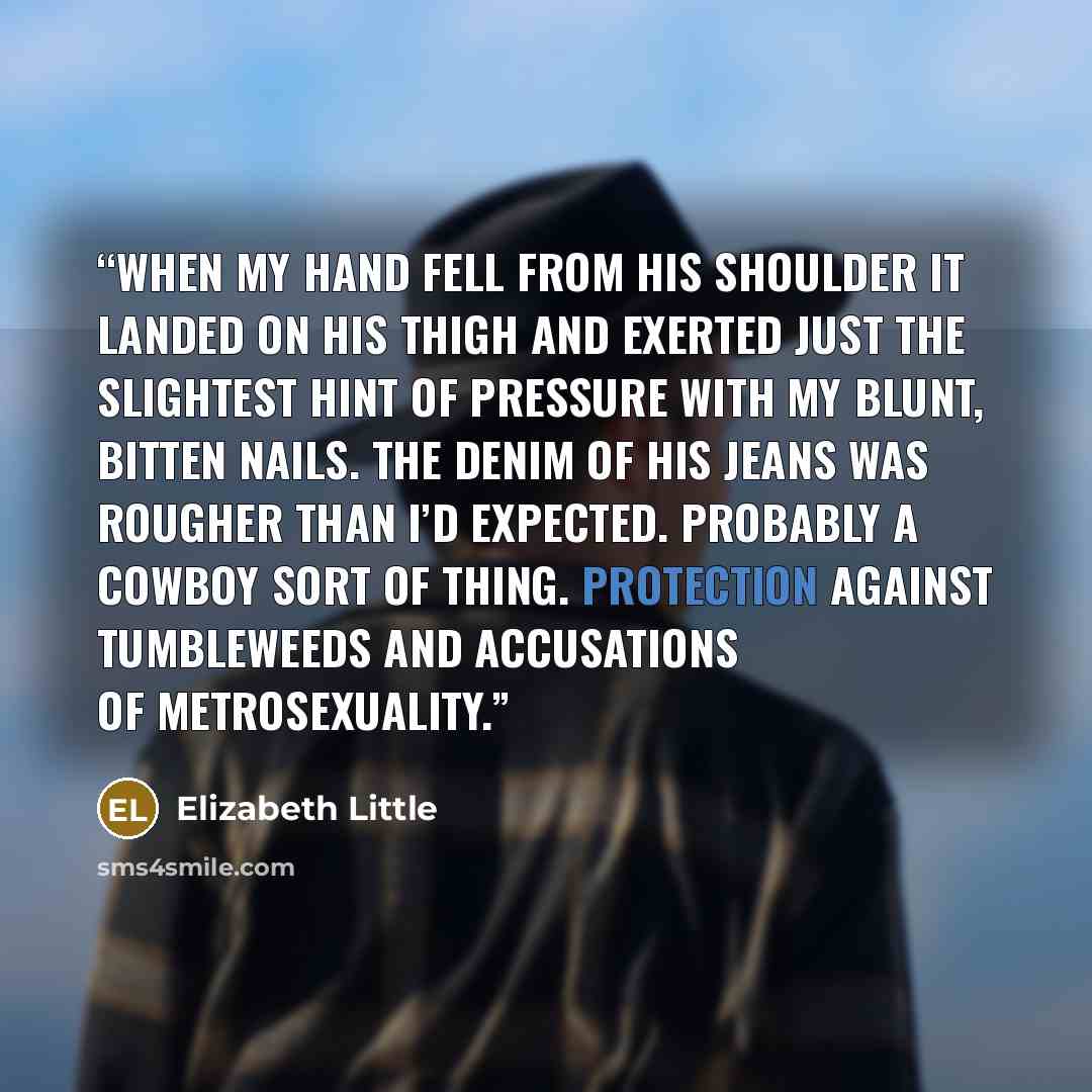 “when my hand fell from his shoulder it landed on his thigh and exerted just the slightest hint of pressure with my blunt, bitten nails. The denim of his jeans was rougher than I’d expected. Probably a cowboy sort of thing. Protection against tumbleweeds and accusations of metrosexuality.” quote by Elizabeth Little