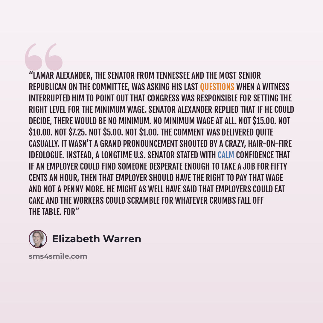 “Lamar Alexander, the senator from Tennessee and the most senior Republican on the committee, was asking his last questions when a witness interrupted him to point out that Congress was responsible for setting the right level for the minimum wage. Senator Alexander replied that if he could decide…” quote by Elizabeth Warren