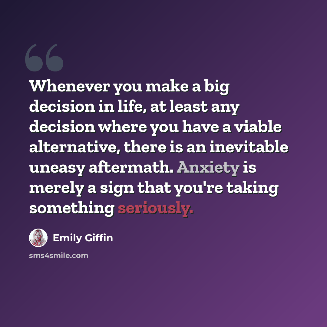 “Whenever you make a big decision in life, at least any decision where you have a viable alternative, there is an inevitable uneasy aftermath. Anxiety is merely a sign that you're taking something seriously.” quote by Emily Giffin