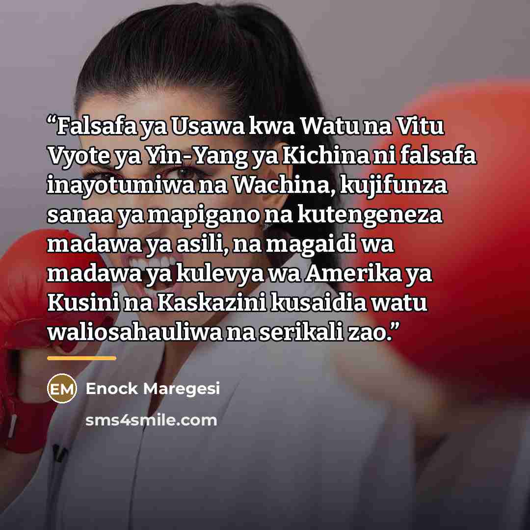 “Falsafa ya Usawa kwa Watu na Vitu Vyote ya Yin-Yang ya Kichina ni falsafa inayotumiwa na Wachina, kujifunza sanaa ya mapigano na kutengeneza madawa ya asili, na magaidi wa madawa ya kulevya wa Amerika ya Kusini na Kaskazini kusaidia watu waliosahauliwa na serikali zao.” quote by Enock Maregesi