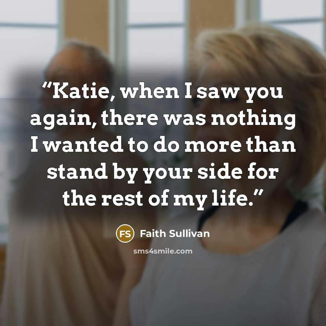 “Katie, when I saw you again, there was nothing I wanted to do more than stand by your side for the rest of my life.” quote by Faith Sullivan