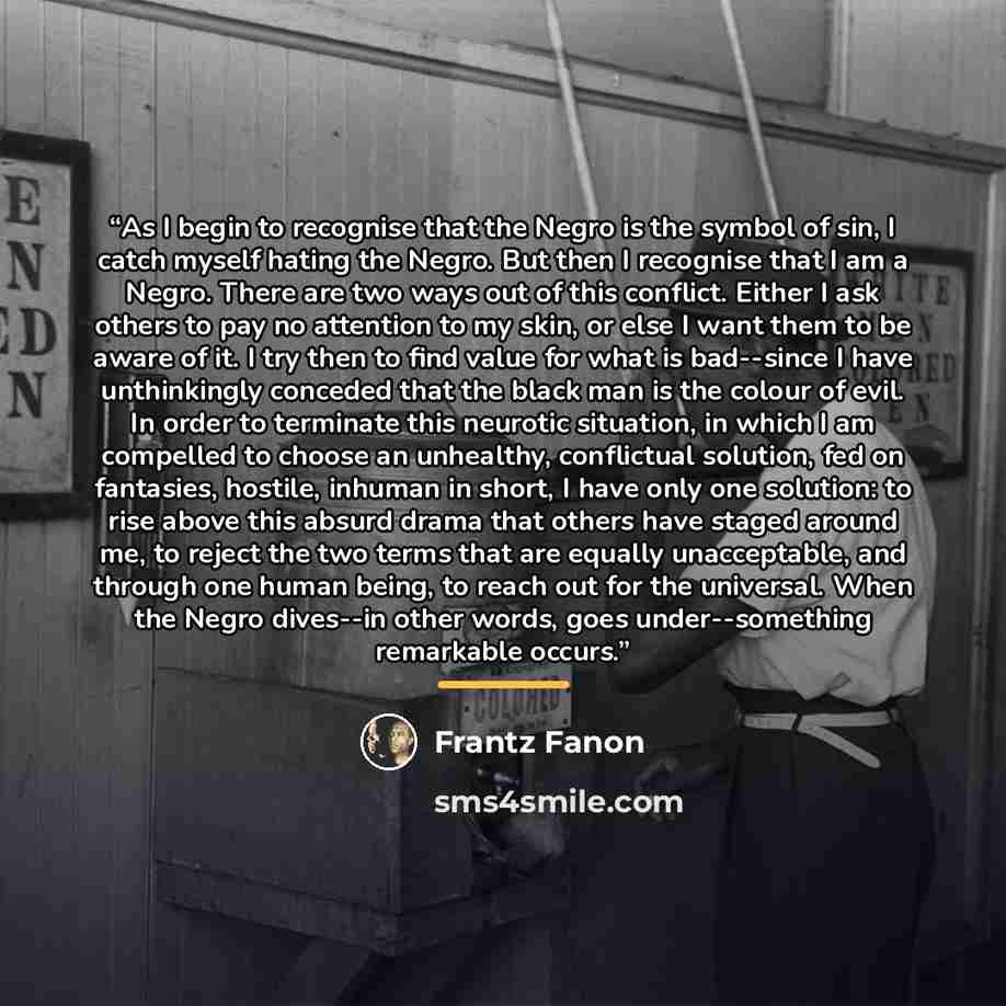 “As I begin to recognise that the Negro is the symbol of sin, I catch myself hating the Negro. But then I recognise that I am a Negro. There are two ways out of this conflict. Either I ask others to pay no attention to my skin, or else I want them to be aware of it. I try then to find value for…” quote by Frantz Fanon
