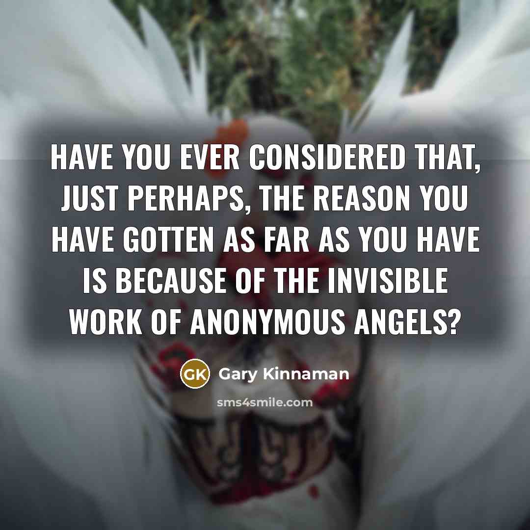 “Have you ever considered that, just perhaps, the reason you have gotten as far as you have is because of the invisible work of anonymous Angels?” quote by Gary Kinnaman