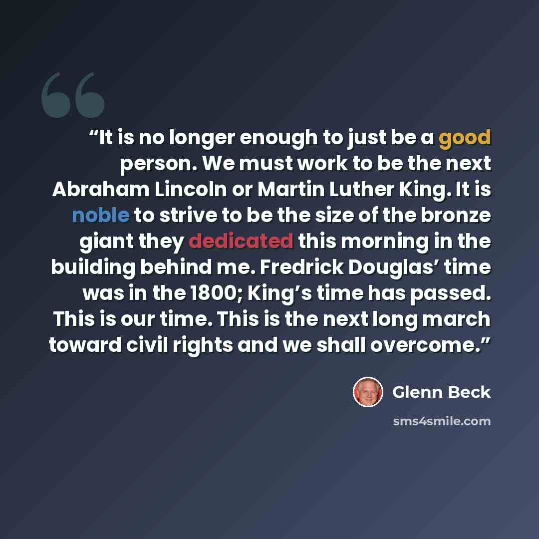 “It is no longer enough to just be a good person. We must work to be the next Abraham Lincoln or Martin Luther King. It is noble to strive to be the size of the bronze giant they dedicated this morning in the building behind me. Fredrick Douglas’ time was in the 1800; King’s time has passed. This…” quote by Glenn Beck