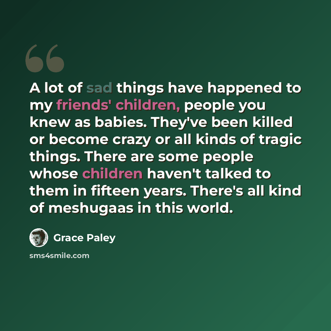 “A lot of sad things have happened to my friends' children, people you knew as babies. They've been killed or become crazy or all kinds of tragic things. There are some people whose children haven't talked to them in fifteen years. There's all kind of meshugaas in this world.” quote by Grace Paley
