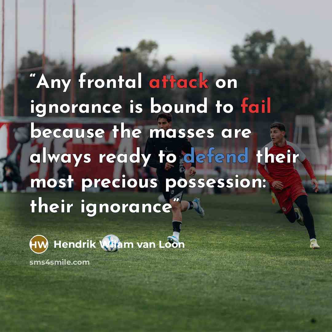 “Any frontal attack on ignorance is bound to fail because the masses are always ready to defend their most precious possession: their ignorance” quote by Hendrik Wilam van Loon