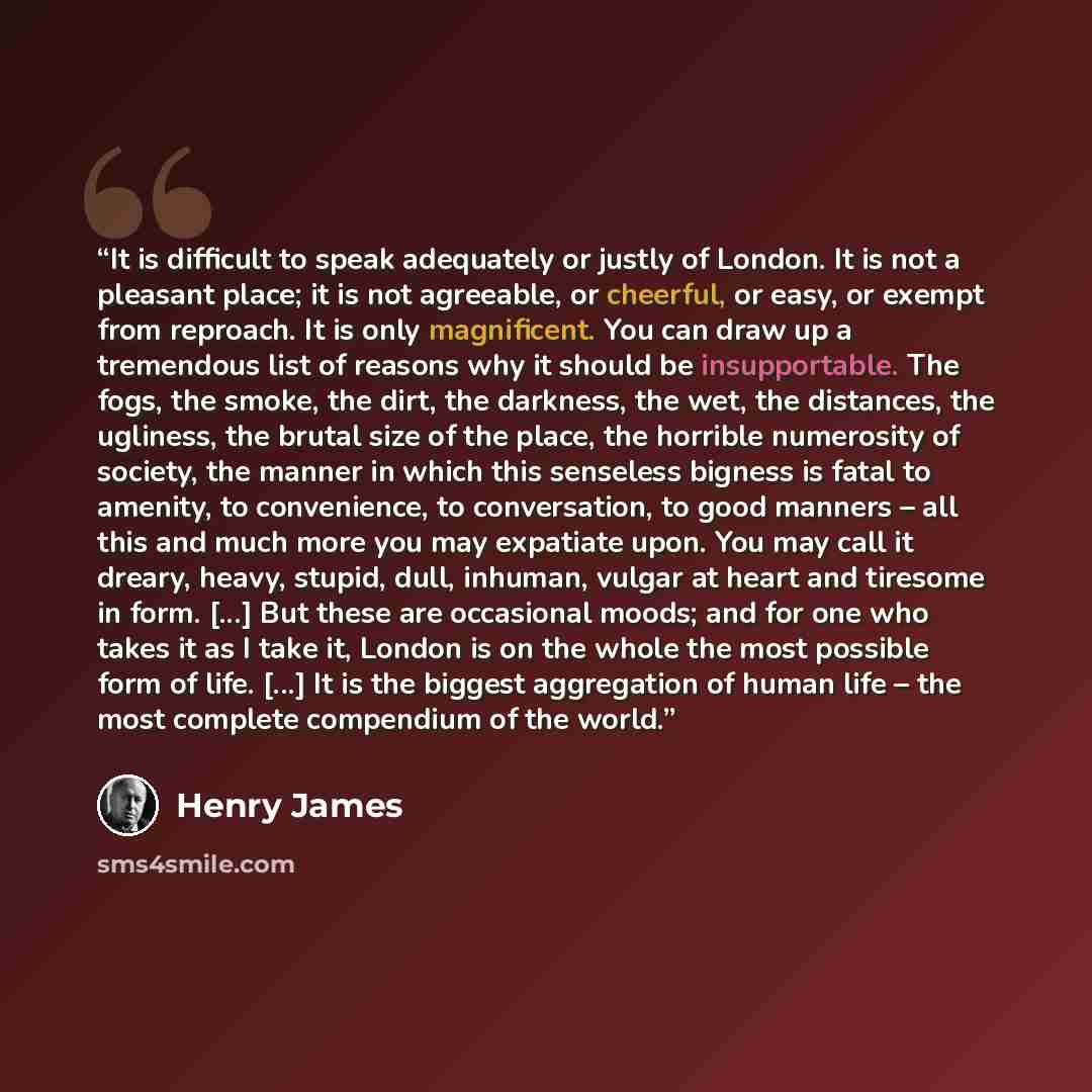 “It is difficult to speak adequately or justly of London. It is not a pleasant place; it is not agreeable, or cheerful, or easy, or exempt from reproach. It is only magnificent. You can draw up a tremendous list of reasons why it should be insupportable. The fogs, the smoke, the dirt, the darkness…” quote by Henry James
