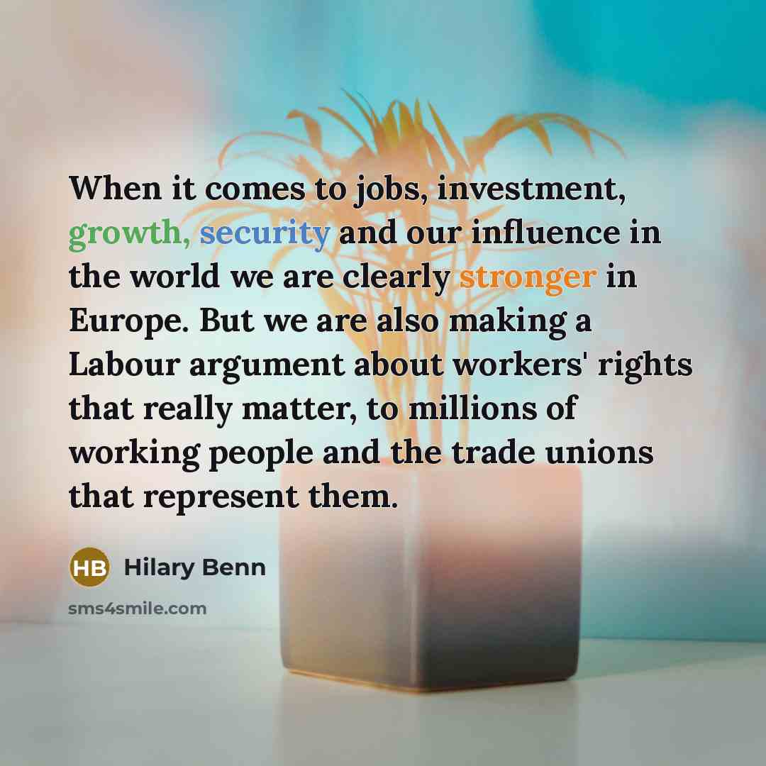 “When it comes to jobs, investment, growth, security and our influence in the world we are clearly stronger in Europe. But we are also making a Labour argument about workers' rights that really matter, to millions of working people and the trade unions that represent them.” quote by Hilary Benn