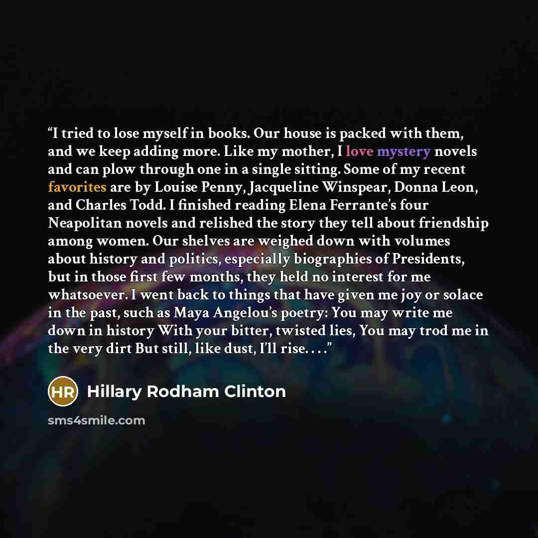 “I tried to lose myself in books. Our house is packed with them, and we keep adding more. Like my mother, I love mystery novels and can plow through one in a single sitting. Some of my recent favorites are by Louise Penny, Jacqueline Winspear, Donna Leon, and Charles Todd. I finished reading Elena…” quote by Hillary Rodham Clinton