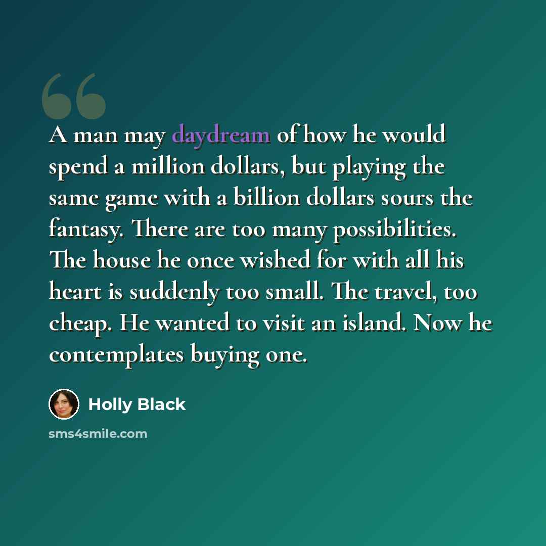 “A man may daydream of how he would spend a million dollars, but playing the same game with a billion dollars sours the fantasy. There are too many possibilities. The house he once wished for with all his heart is suddenly too small. The travel, too cheap. He wanted to visit an island. Now he…” quote by Holly Black