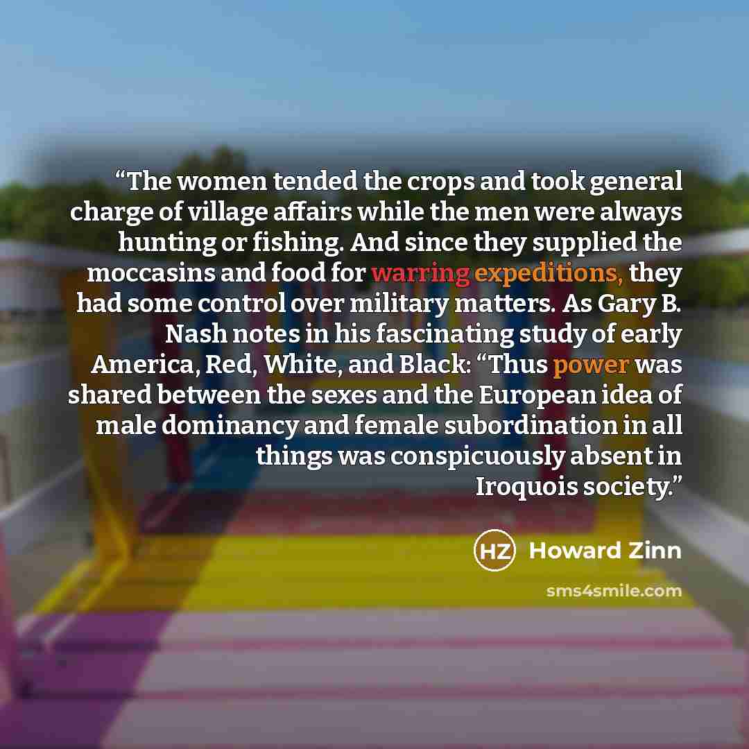 “The women tended the crops and took general charge of village affairs while the men were always hunting or fishing. And since they supplied the moccasins and food for warring expeditions, they had some control over military matters. As Gary B. Nash notes in his fascinating study of early America…” quote by Howard Zinn