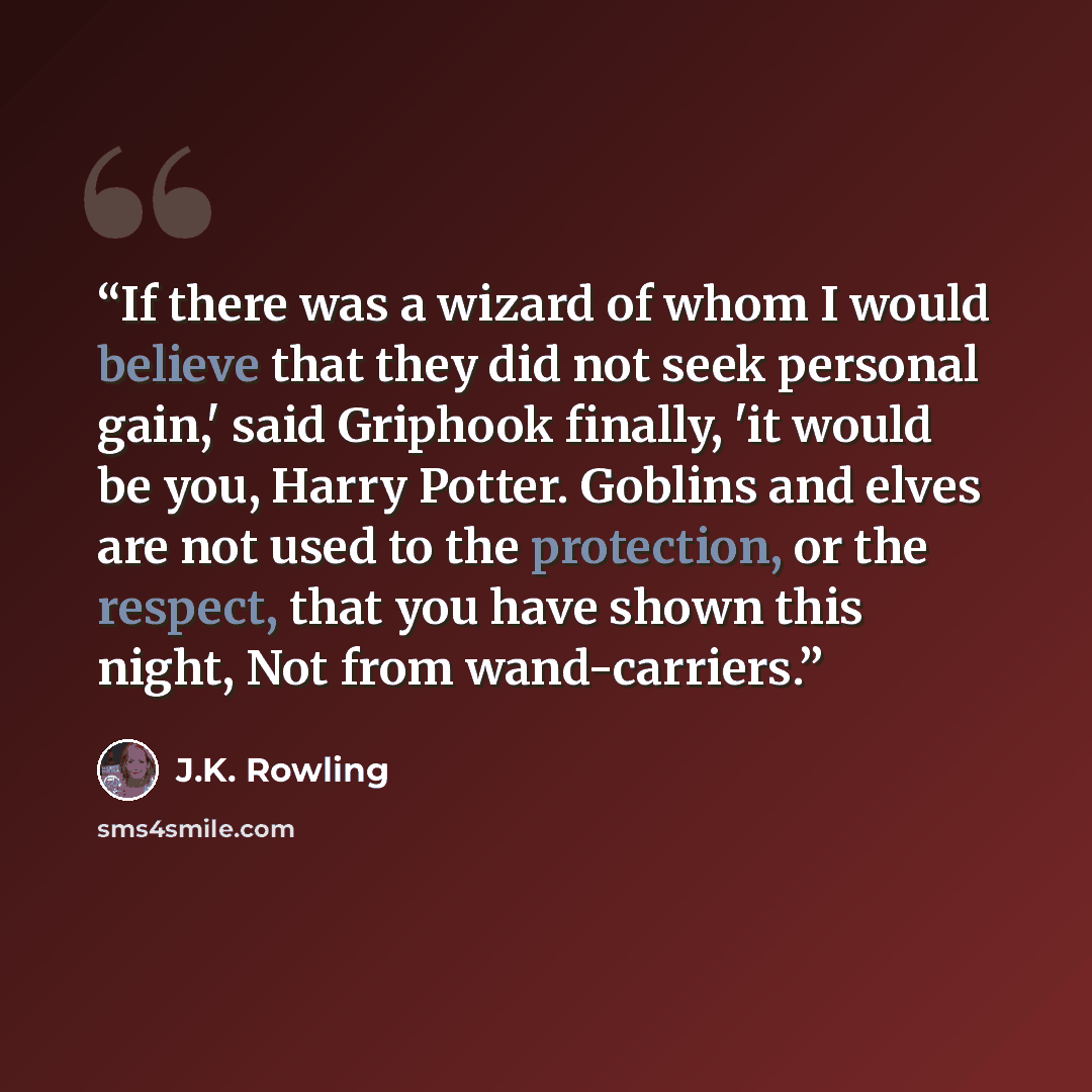“If there was a wizard of whom I would believe that they did not seek personal gain,' said Griphook finally, 'it would be you, Harry Potter. Goblins and elves are not used to the protection, or the respect, that you have shown this night, Not from wand-carriers.” quote by J.K. Rowling