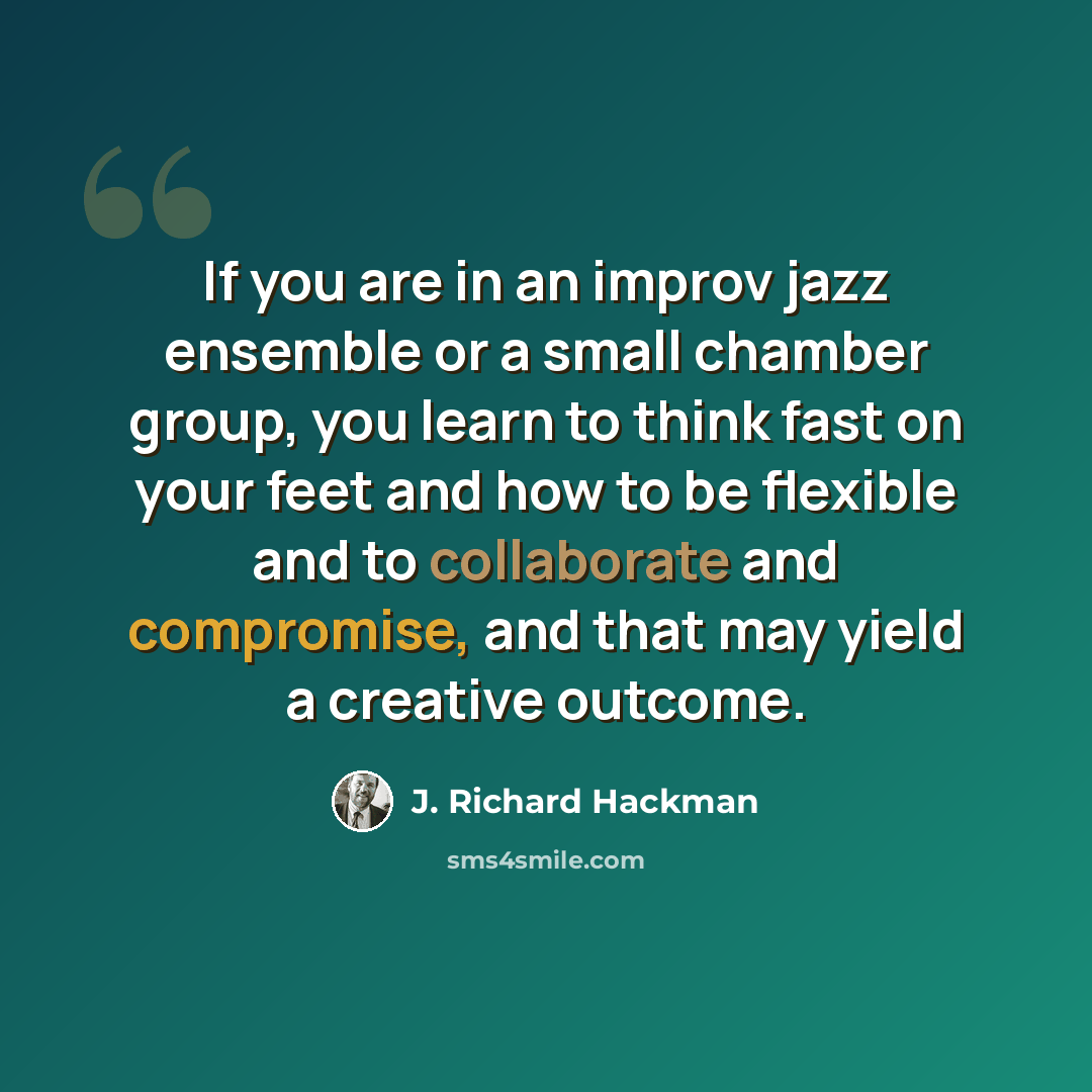 “If you are in an improv jazz ensemble or a small chamber group, you learn to think fast on your feet and how to be flexible and to collaborate and compromise, and that may yield a creative outcome.” quote by J. Richard Hackman