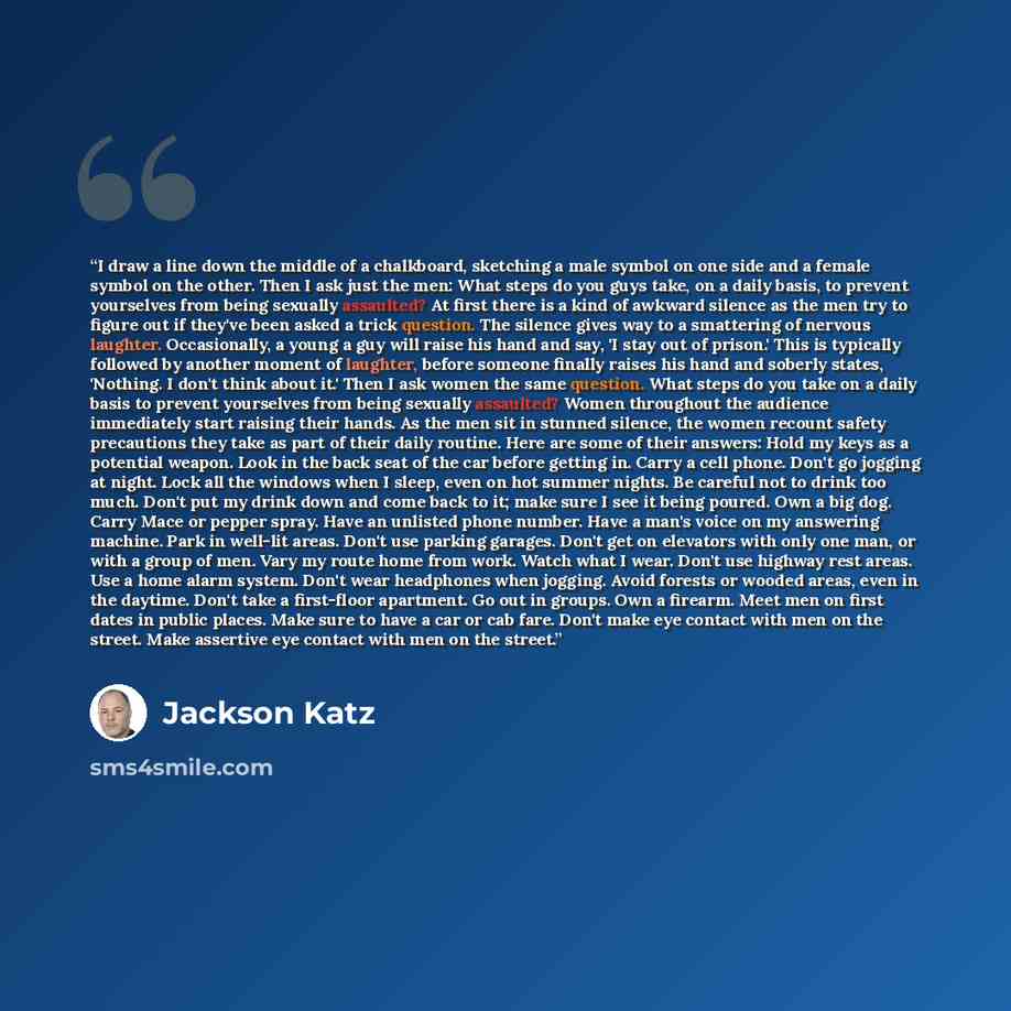 “I draw a line down the middle of a chalkboard, sketching a male symbol on one side and a female symbol on the other. Then I ask just the men: What steps do you guys take, on a daily basis, to prevent yourselves from being sexually assaulted? At first there is a kind of awkward silence as the men…” quote by Jackson Katz