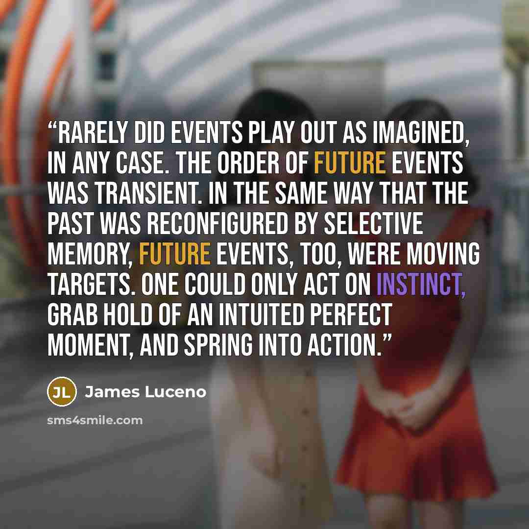 “Rarely did events play out as imagined, in any case. The order of future events was transient. In the same way that the past was reconfigured by selective memory, future events, too, were moving targets. One could only act on instinct, grab hold of an intuited perfect moment, and spring into action.” quote by James Luceno