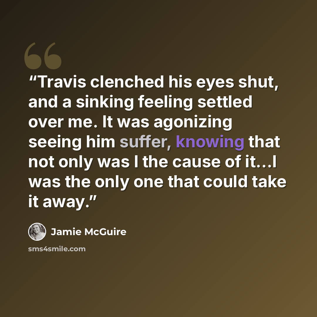 “Travis clenched his eyes shut, and a sinking feeling settled over me. It was agonizing seeing him suffer, knowing that not only was I the cause of it…I was the only one that could take it away.” quote by Jamie McGuire