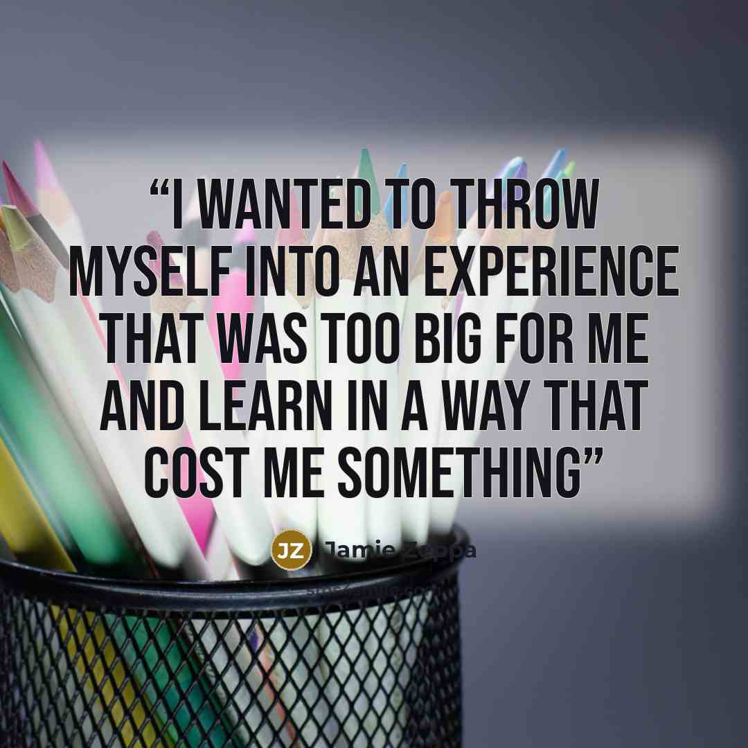 “I wanted to throw myself into an experience that was too big for me and learn in a way that cost me something” quote by Jamie Zeppa