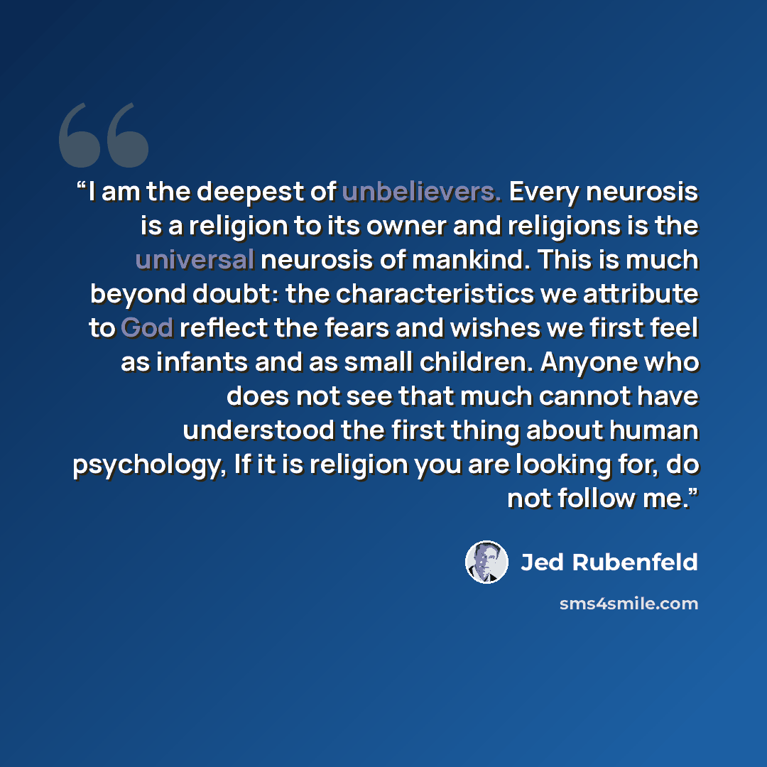“I am the deepest of unbelievers. Every neurosis is a religion to its owner and religions is the universal neurosis of mankind. This is much beyond doubt: the characteristics we attribute to God reflect the fears and wishes we first feel as infants and as small children. Anyone who does not see…” quote by Jed Rubenfeld
