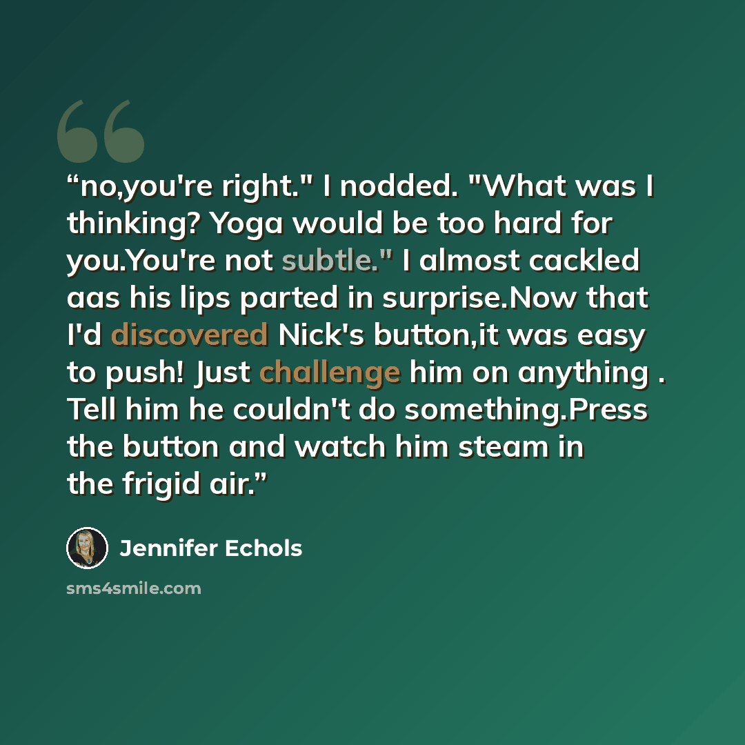 “no,you're right." I nodded. "What was I thinking? Yoga would be too hard for you.You're not subtle." I almost cackled aas his lips parted in surprise.Now that I'd discovered Nick's button,it was easy to push! Just challenge him on anything . Tell him he couldn't do something.Press the button and…” quote by Jennifer Echols