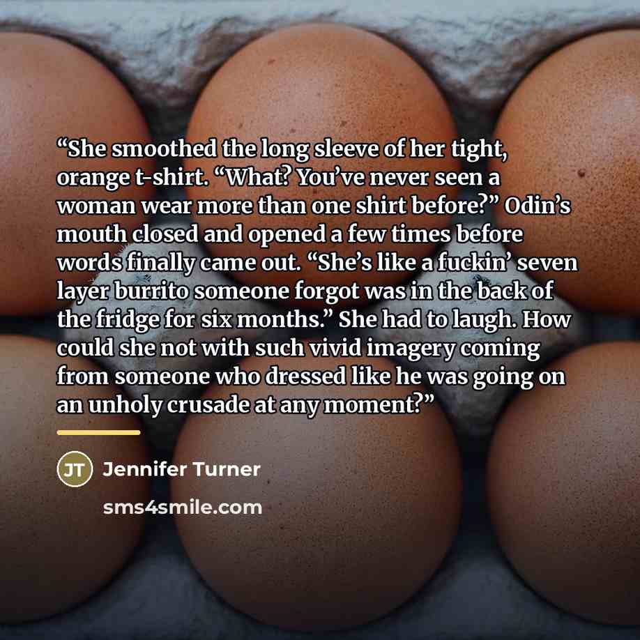 “She smoothed the long sleeve of her tight, orange t-shirt. “What? You’ve never seen a woman wear more than one shirt before?” Odin’s mouth closed and opened a few times before words finally came out. “She’s like a fuckin’ seven layer burrito someone forgot was in the back of the fridge for six…” quote by Jennifer Turner