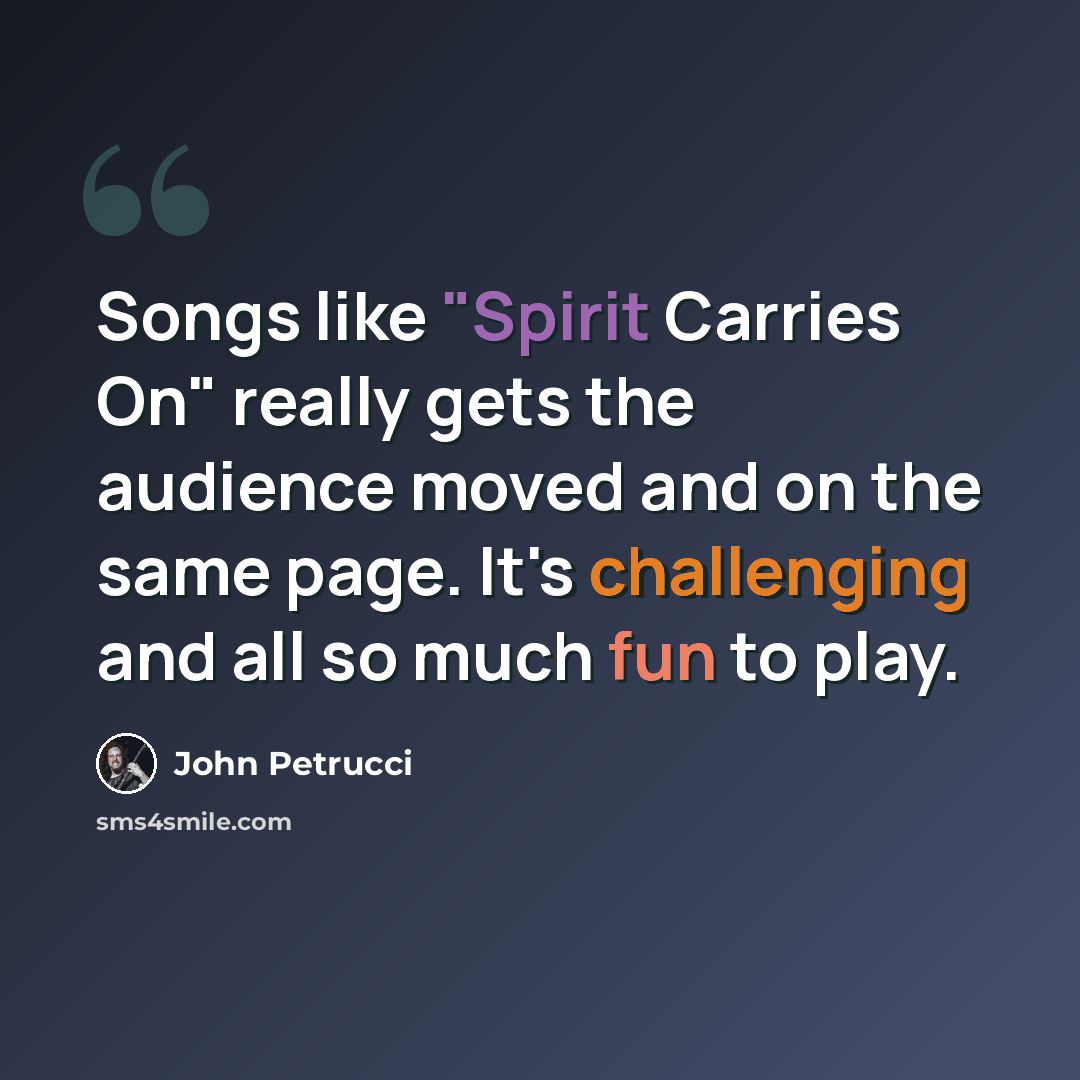 “Songs like "Spirit Carries On" really gets the audience moved and on the same page. It's challenging and all so much fun to play.” quote by John Petrucci