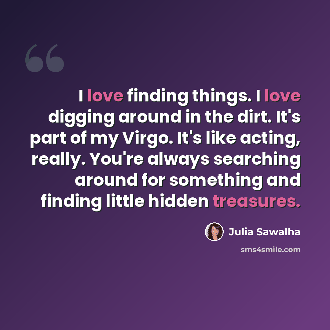 “I love finding things. I love digging around in the dirt. It's part of my Virgo. It's like acting, really. You're always searching around for something and finding little hidden treasures.” quote by Julia Sawalha