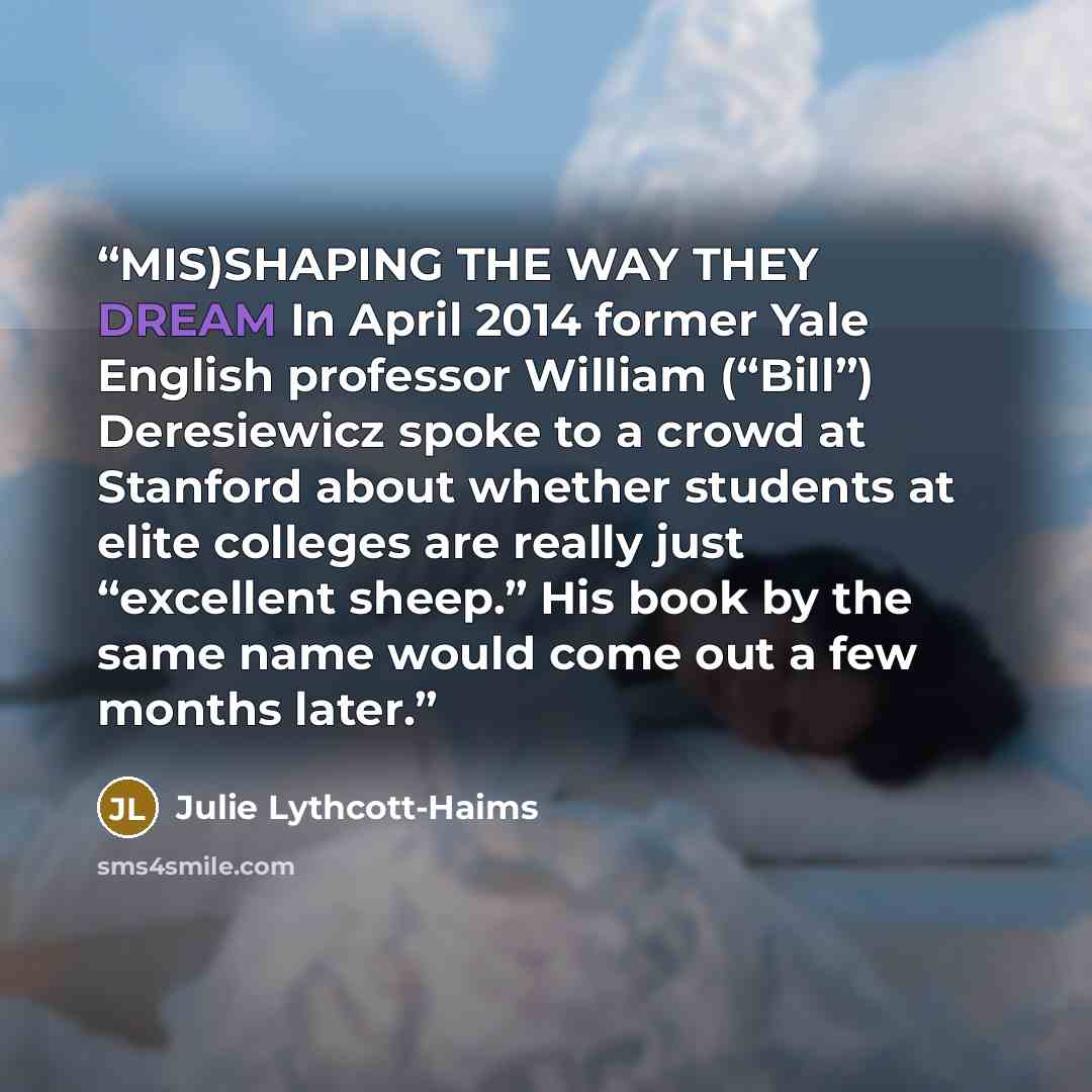 “MIS)SHAPING THE WAY THEY DREAM In April 2014 former Yale English professor William (“Bill”) Deresiewicz spoke to a crowd at Stanford about whether students at elite colleges are really just “excellent sheep.” His book by the same name would come out a few months later.” quote by Julie Lythcott-Haims
