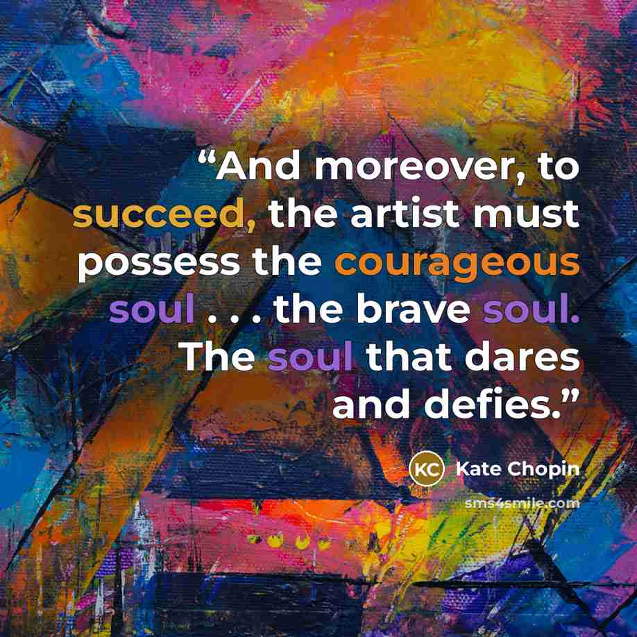 “And moreover, to succeed, the artist must possess the courageous soul . . . the brave soul. The soul that dares and defies.” quote by Kate Chopin